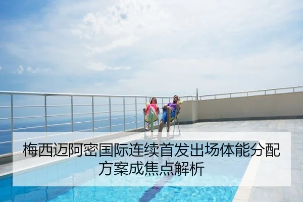 梅西迈阿密国际连续首发出场体能分配方案成焦点解析