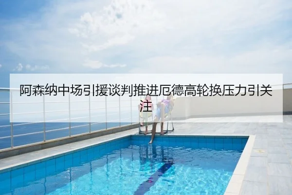 阿森纳中场引援谈判推进厄德高轮换压力引关注