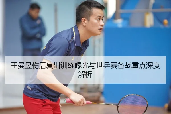 王曼昱伤后复出训练曝光与世乒赛备战重点深度解析