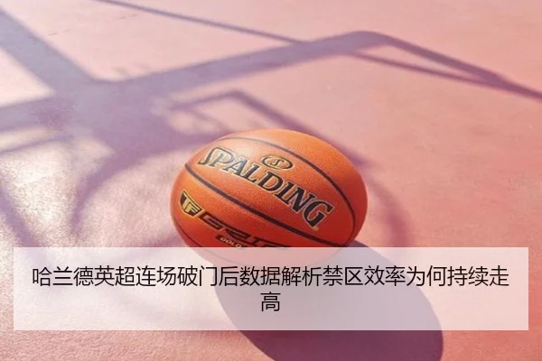 哈兰德英超连场破门后数据解析禁区效率为何持续走高